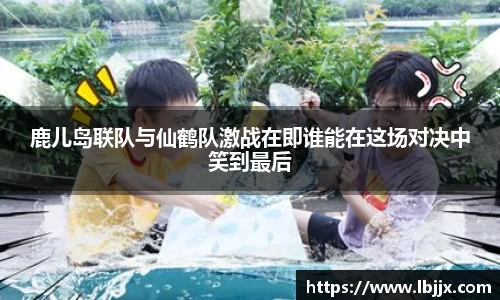鹿儿岛联队与仙鹤队激战在即谁能在这场对决中笑到最后